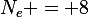 N_e = 8